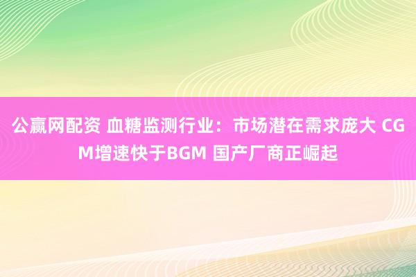 公赢网配资 血糖监测行业：市场潜在需求庞大 CGM增速快于BGM 国产厂商正崛起