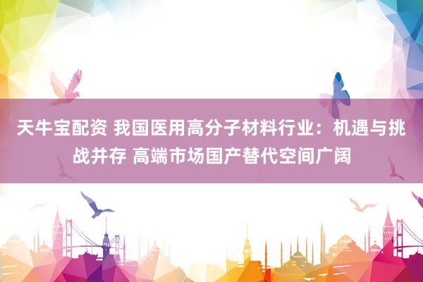 天牛宝配资 我国医用高分子材料行业：机遇与挑战并存 高端市场国产替代空间广阔