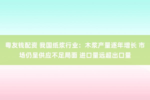 粤友钱配资 我国纸浆行业：木浆产量逐年增长 市场仍呈供应不足局面 进口量远超出口量