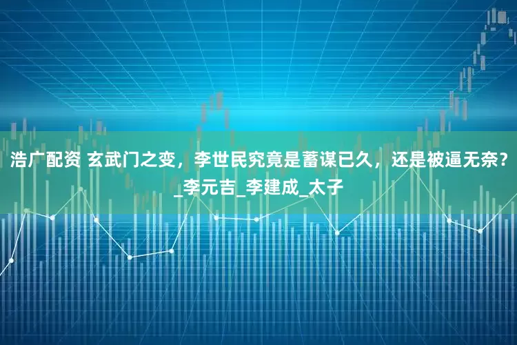 浩广配资 玄武门之变，李世民究竟是蓄谋已久，还是被逼无奈？_李元吉_李建成_太子