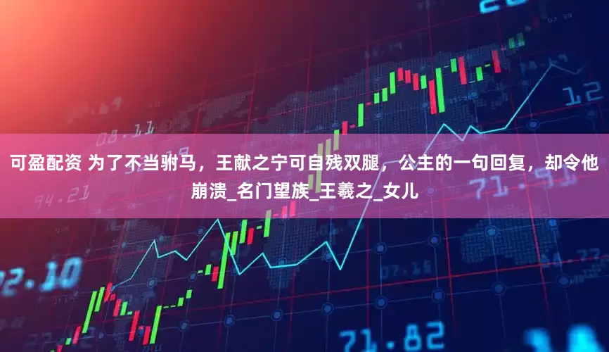 可盈配资 为了不当驸马，王献之宁可自残双腿，公主的一句回复，却令他崩溃_名门望族_王羲之_女儿