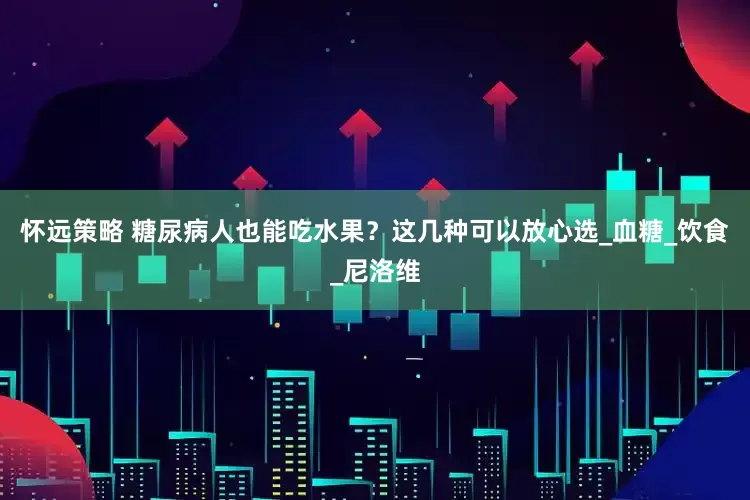 怀远策略 糖尿病人也能吃水果？这几种可以放心选_血糖_饮食_尼洛维