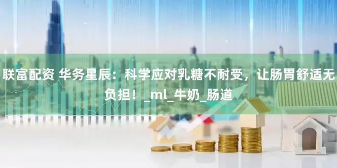 联富配资 华务星辰：科学应对乳糖不耐受，让肠胃舒适无负担！_ml_牛奶_肠道