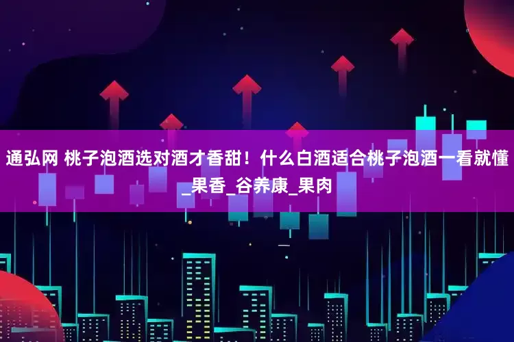 通弘网 桃子泡酒选对酒才香甜！什么白酒适合桃子泡酒一看就懂_果香_谷养康_果肉