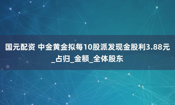 国元配资 中金黄金拟每10股派发现金股利3.88元_占归_金额_全体股东