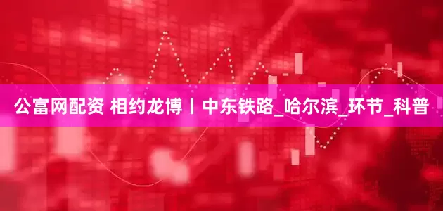 公富网配资 相约龙博丨中东铁路_哈尔滨_环节_科普