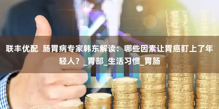 联丰优配  肠胃病专家韩东解读：哪些因素让胃癌盯上了年轻人？_胃部_生活习惯_胃肠