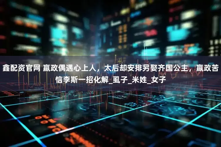 鑫配资官网 嬴政偶遇心上人，太后却安排另娶齐国公主，嬴政苦恼李斯一招化解_虱子_米姓_女子