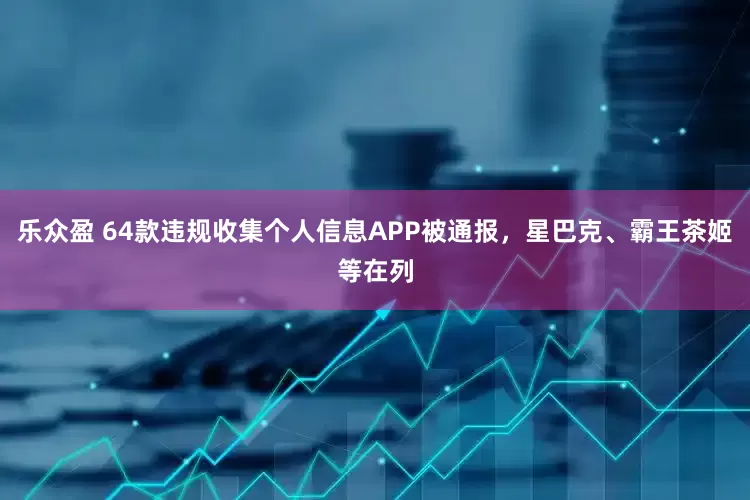 乐众盈 64款违规收集个人信息APP被通报，星巴克、霸王茶姬等在列