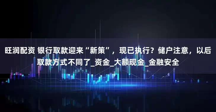 旺润配资 银行取款迎来“新策”，现已执行？储户注意，以后取款方式不同了_资金_大额现金_金融安全