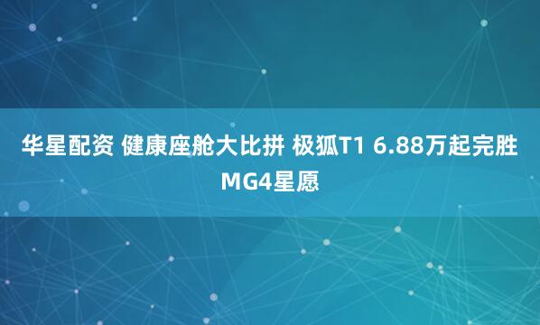 华星配资 健康座舱大比拼 极狐T1 6.88万起完胜MG4星愿