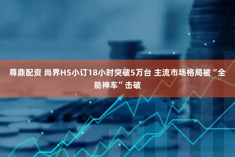 尊鼎配资 尚界H5小订18小时突破5万台 主流市场格局被“全能神车”击破