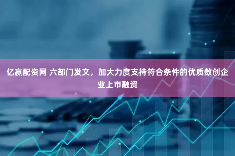 亿赢配资网 六部门发文，加大力度支持符合条件的优质数创企业上市融资