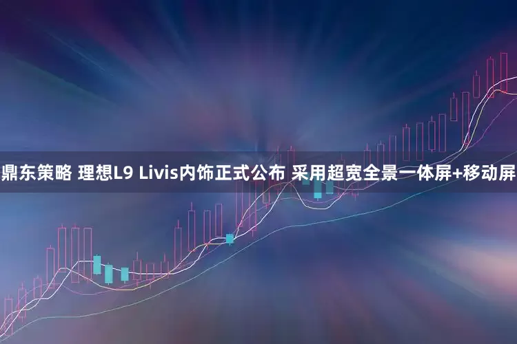 鼎东策略 理想L9 Livis内饰正式公布 采用超宽全景一体屏+移动屏